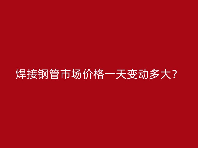 焊接鋼管市場價格一天變動多大？