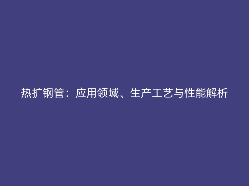 熱擴(kuò)鋼管：應(yīng)用領(lǐng)域、生產(chǎn)工藝與性能解析