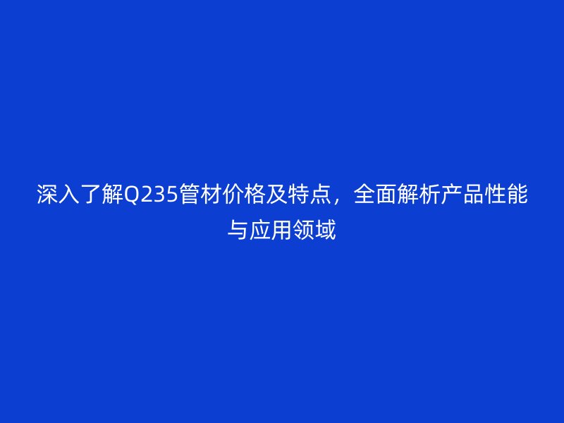 深入了解Q235管材價(jià)格及特點(diǎn)，全面解析產(chǎn)品性能與應(yīng)用領(lǐng)域
