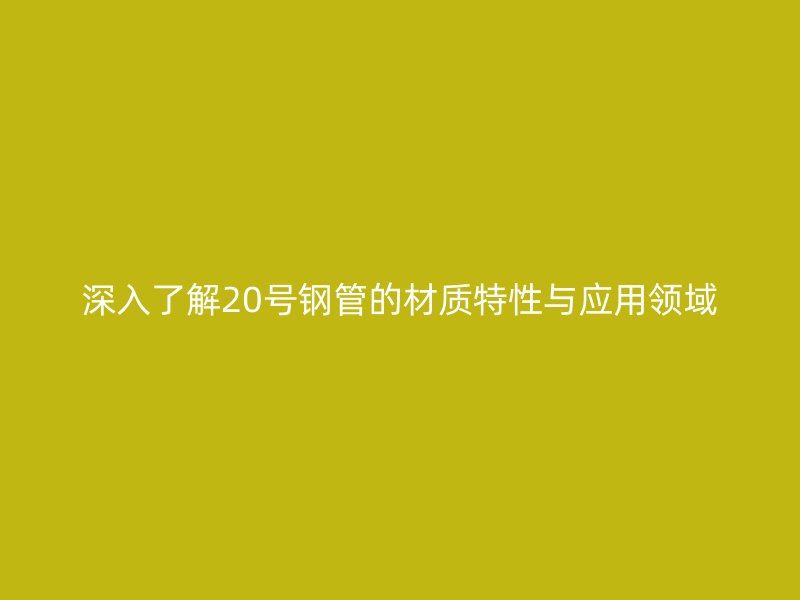 深入了解20號鋼管的材質(zhì)特性與應(yīng)用領(lǐng)域