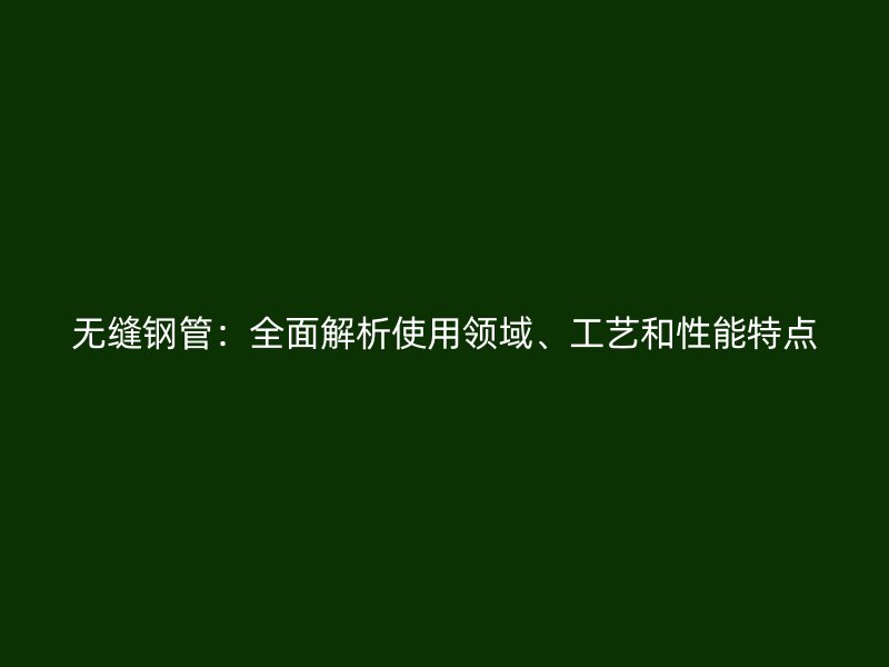 無縫鋼管：全面解析使用領(lǐng)域、工藝和性能特點(diǎn)