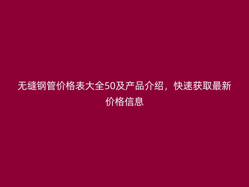 無(wú)縫鋼管價(jià)格表大全50及產(chǎn)品介紹，快速獲取最新價(jià)格信息