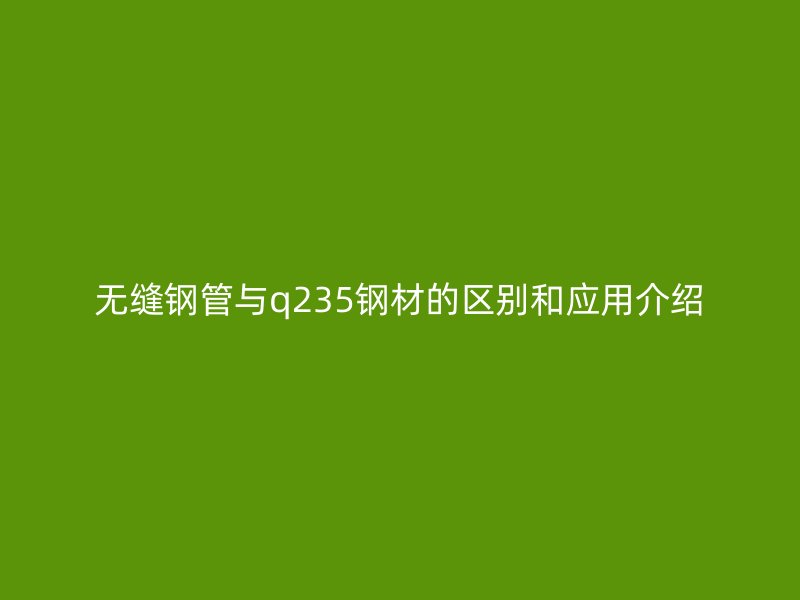 無(wú)縫鋼管與q235鋼材的區(qū)別和應(yīng)用介紹