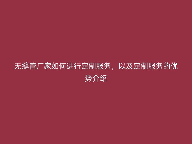 無縫管廠家如何進(jìn)行定制服務(wù)，以及定制服務(wù)的優(yōu)勢(shì)介紹