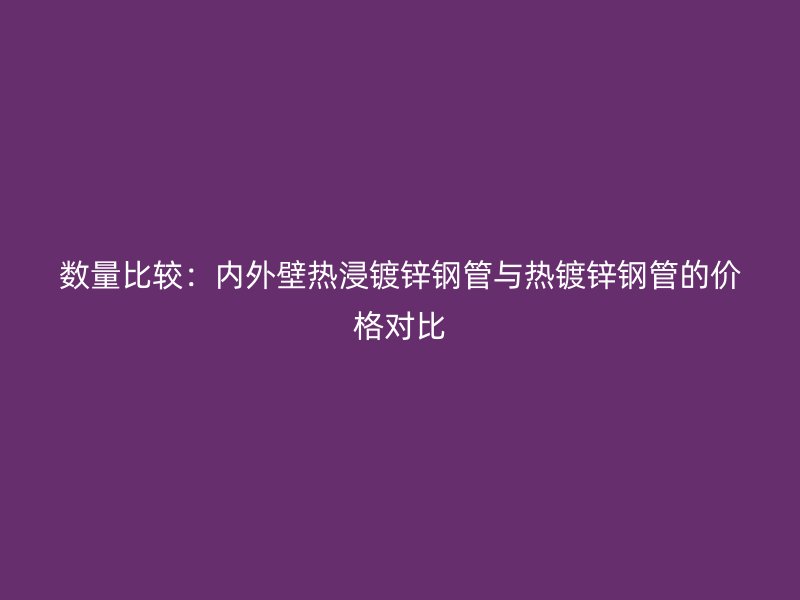 數(shù)量比較：內(nèi)外壁熱浸鍍鋅鋼管與熱鍍鋅鋼管的價格對比