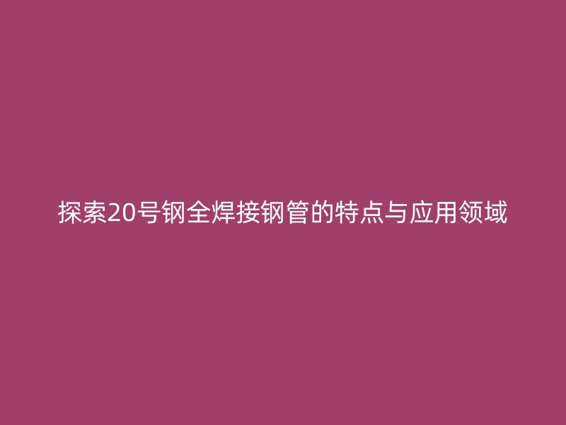探索20號(hào)鋼全焊接鋼管的特點(diǎn)與應(yīng)用領(lǐng)域