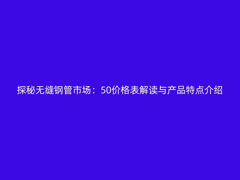 探秘?zé)o縫鋼管市場：50價格表解讀與產(chǎn)品特點(diǎn)介紹