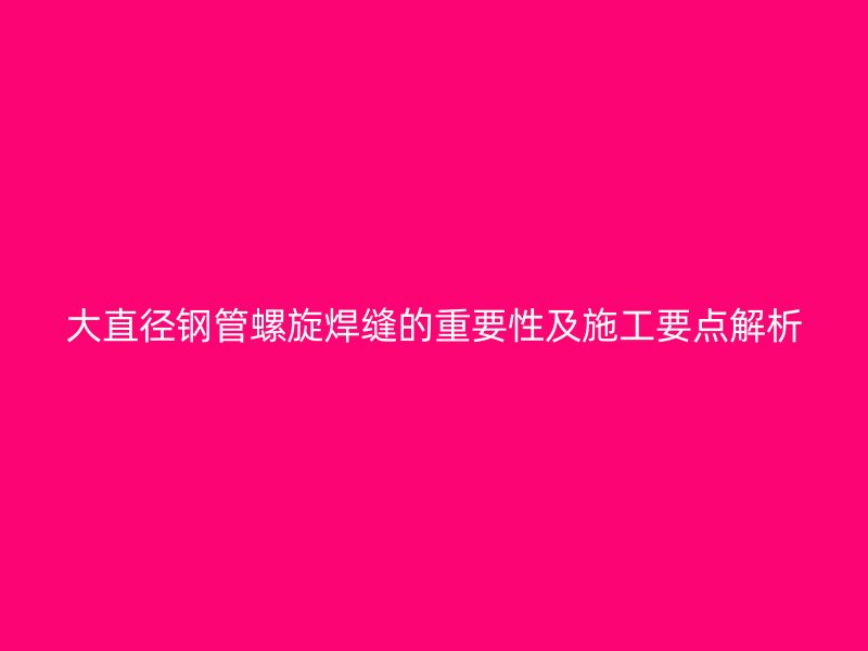 大直徑鋼管螺旋焊縫的重要性及施工要點(diǎn)解析