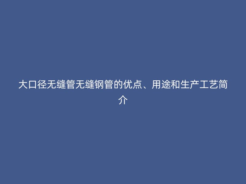大口徑無縫管無縫鋼管的優(yōu)點、用途和生產工藝簡介