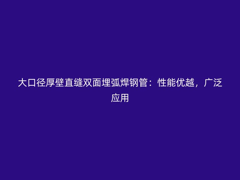 大口徑厚壁直縫雙面埋弧焊鋼管：性能優(yōu)越，廣泛應用