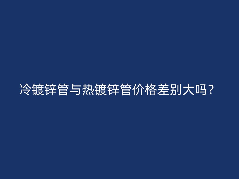 冷鍍鋅管與熱鍍鋅管價(jià)格差別大嗎？