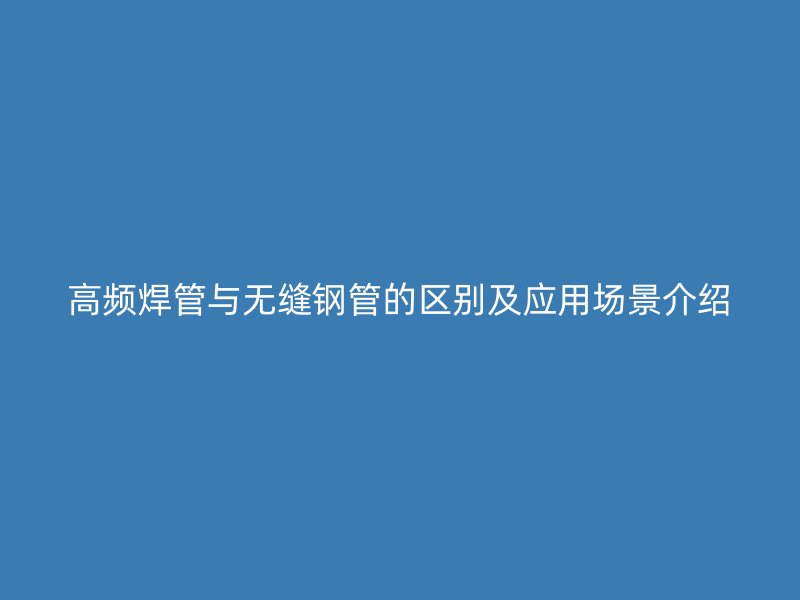 高頻焊管與無縫鋼管的區(qū)別及應(yīng)用場景介紹