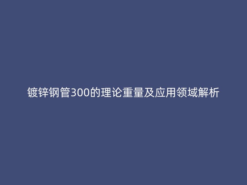 鍍鋅鋼管300的理論重量及應(yīng)用領(lǐng)域解析