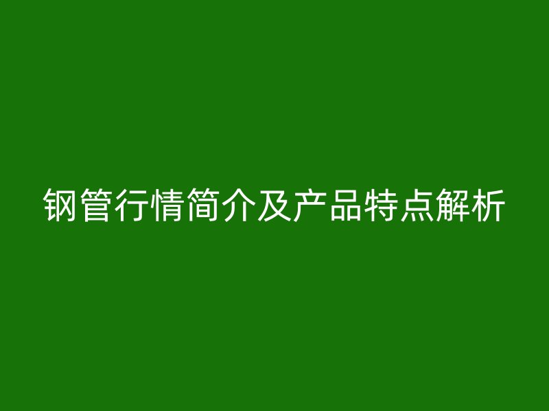鋼管行情簡介及產(chǎn)品特點解析