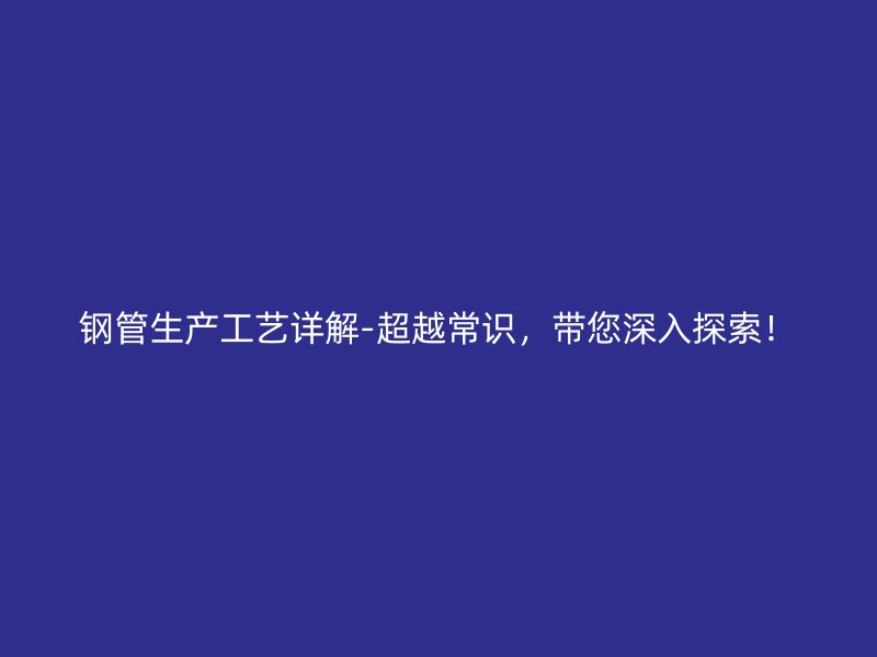 鋼管生產(chǎn)工藝詳解-超越常識，帶您深入探索！