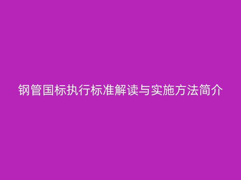 鋼管國標(biāo)執(zhí)行標(biāo)準(zhǔn)解讀與實(shí)施方法簡介