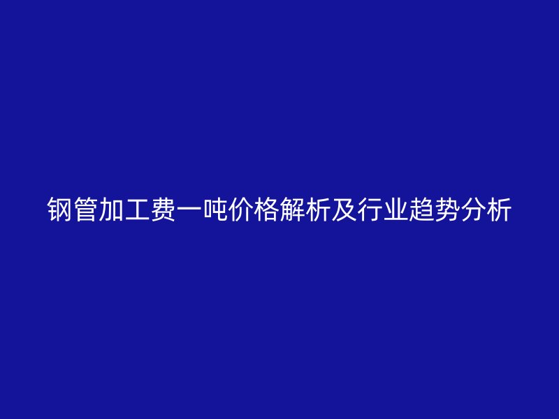 鋼管加工費(fèi)一噸價格解析及行業(yè)趨勢分析