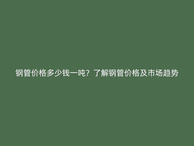 鋼管價格多少錢一噸？了解鋼管價格及市場趨勢