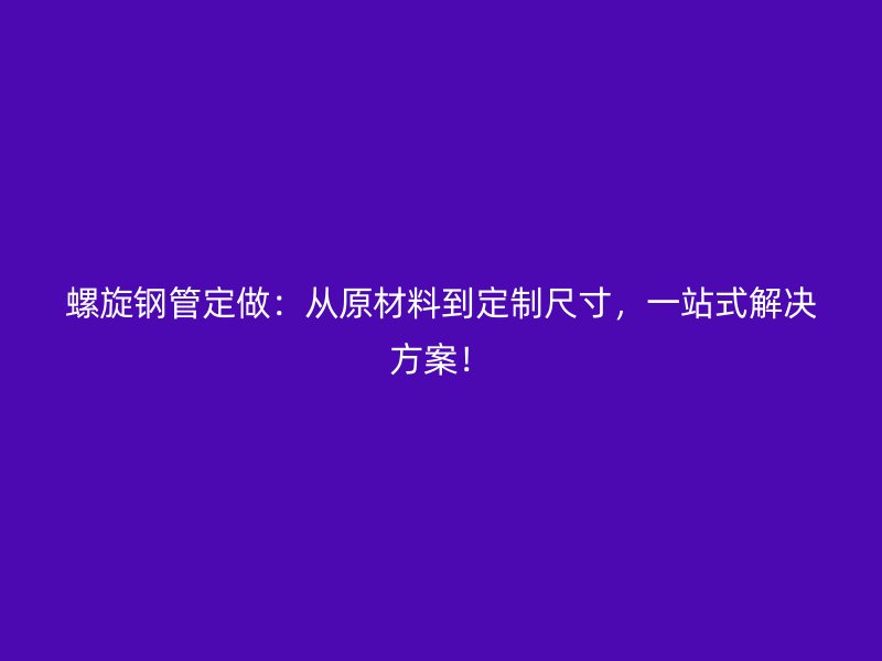 螺旋鋼管定做：從原材料到定制尺寸，一站式解決方案！