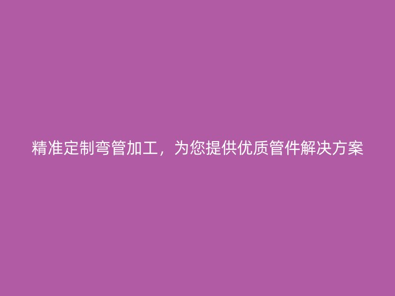 精準(zhǔn)定制彎管加工，為您提供優(yōu)質(zhì)管件解決方案
