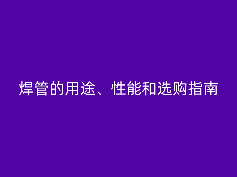 焊管的用途、性能和選購指南