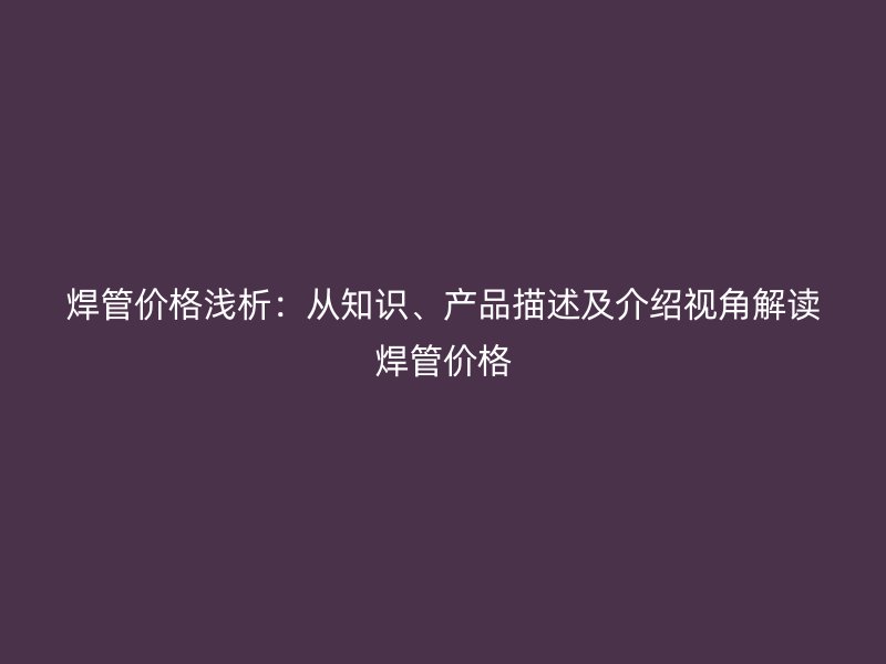 焊管價(jià)格淺析：從知識(shí)、產(chǎn)品描述及介紹視角解讀焊管價(jià)格