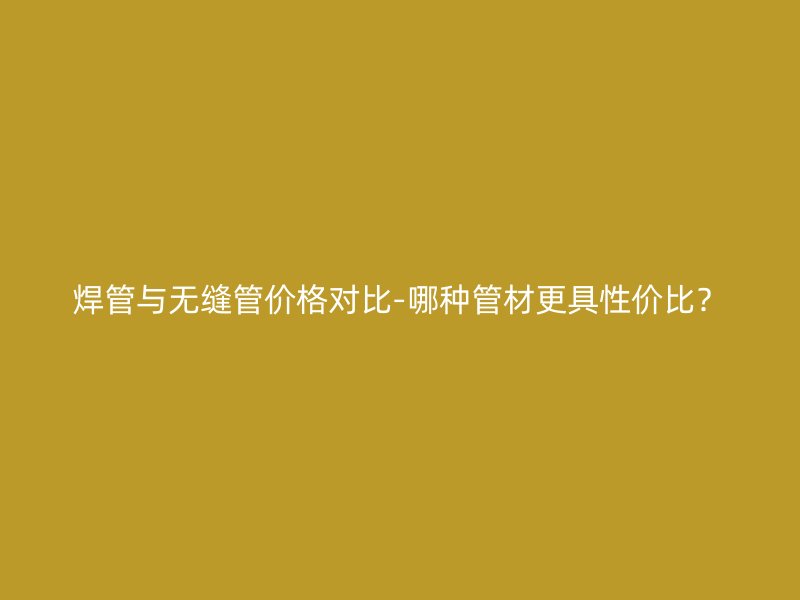 焊管與無縫管價格對比-哪種管材更具性價比？