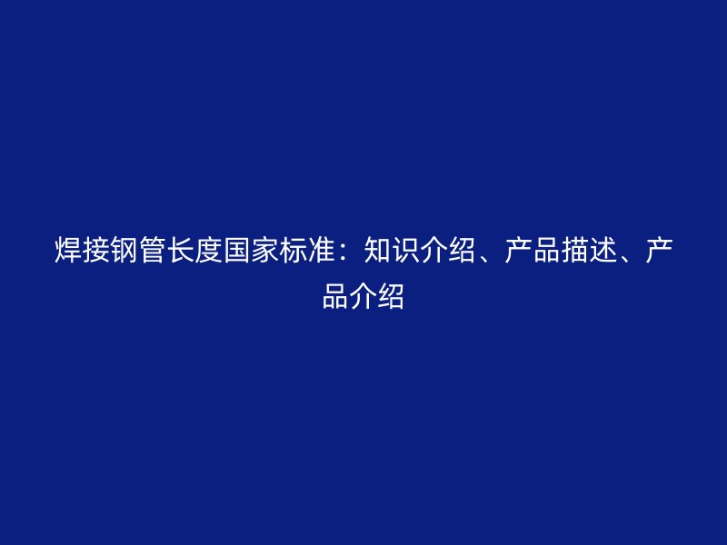 焊接鋼管長(zhǎng)度國家標(biāo)準(zhǔn)：知識(shí)介紹、產(chǎn)品描述、產(chǎn)品介紹