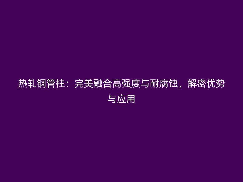 熱軋鋼管柱：完美融合高強度與耐腐蝕，解密優(yōu)勢與應用