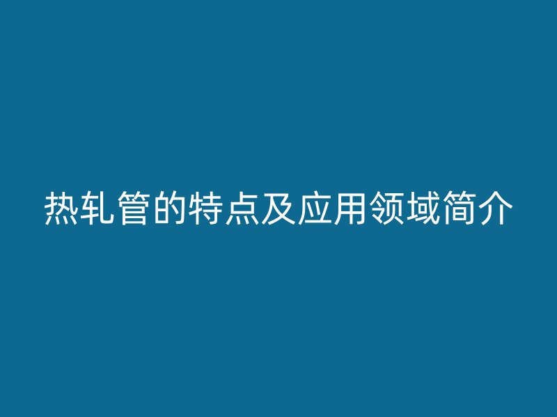 熱軋管的特點及應用領(lǐng)域簡介