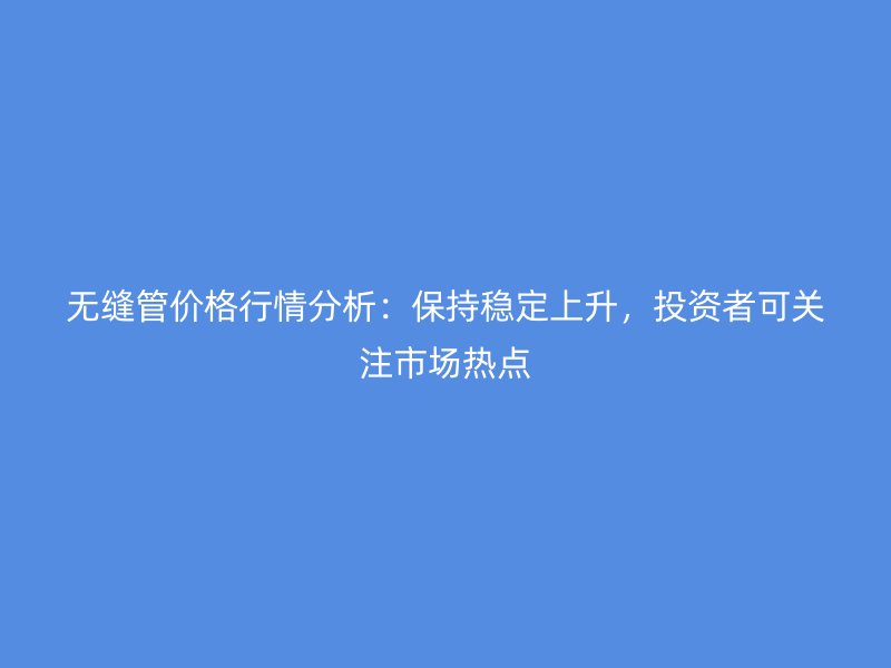 無縫管價格行情分析：保持穩(wěn)定上升，投資者可關(guān)注市場熱點