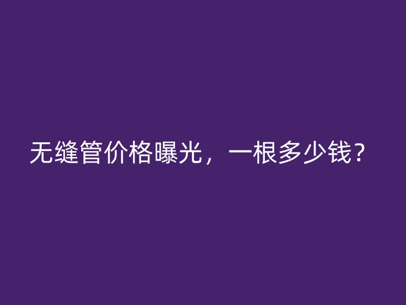 無縫管價格曝光，一根多少錢？