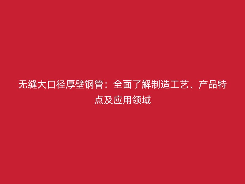 無縫大口徑厚壁鋼管：全面了解制造工藝、產(chǎn)品特點及應(yīng)用領(lǐng)域
