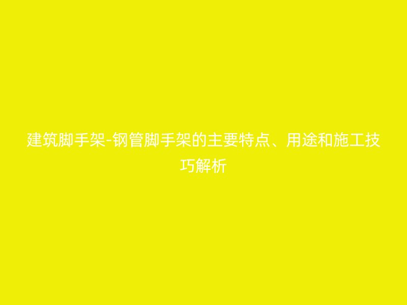 建筑腳手架-鋼管腳手架的主要特點、用途和施工技巧解析