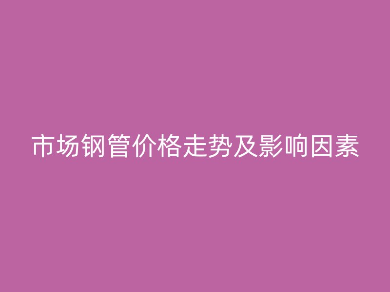 市場鋼管價格走勢及影響因素