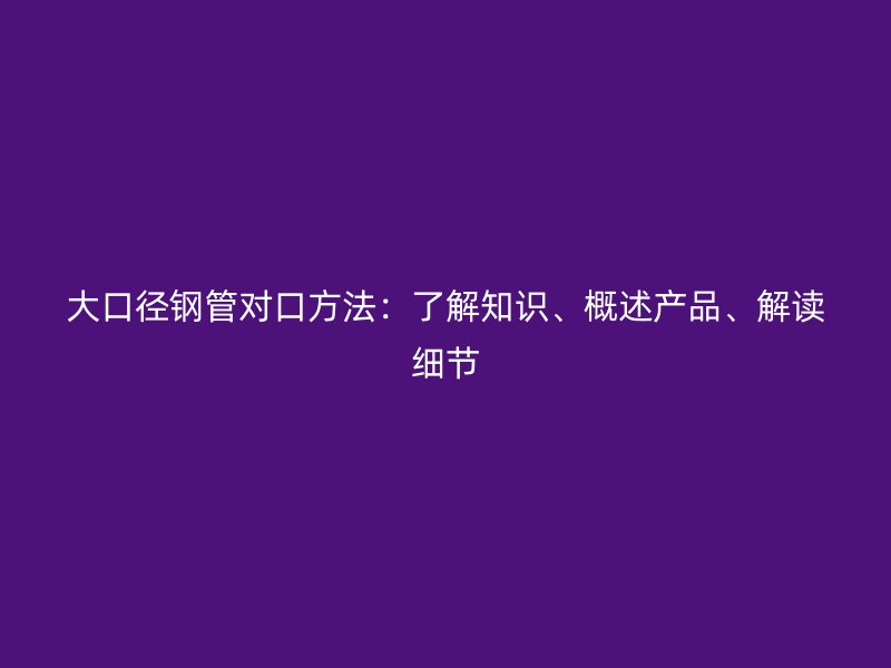 大口徑鋼管對口方法：了解知識、概述產(chǎn)品、解讀細(xì)節(jié)