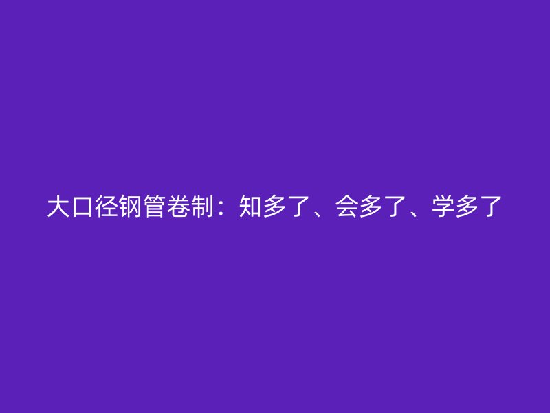 大口徑鋼管卷制：知多了、會(huì)多了、學(xué)多了