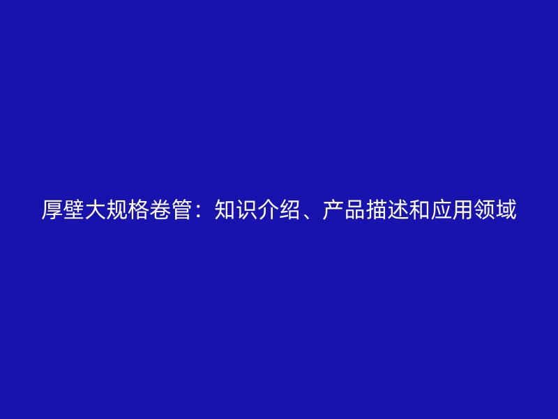 厚壁大規(guī)格卷管：知識(shí)介紹、產(chǎn)品描述和應(yīng)用領(lǐng)域