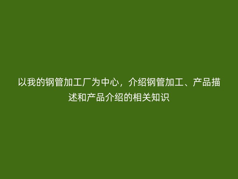 以我的鋼管加工廠為中心，介紹鋼管加工、產(chǎn)品描述和產(chǎn)品介紹的相關(guān)知識(shí)