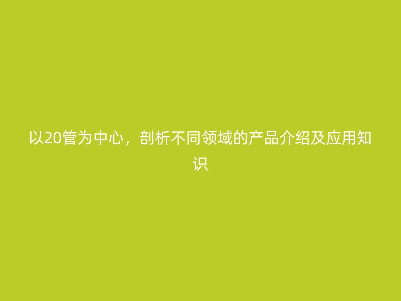 以20管為中心，剖析不同領(lǐng)域的產(chǎn)品介紹及應(yīng)用知識