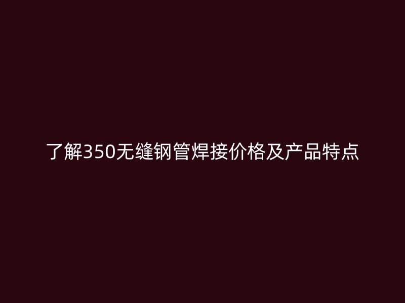 了解350無縫鋼管焊接價格及產(chǎn)品特點