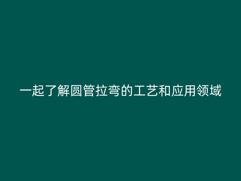 一起了解圓管拉彎的工藝和應(yīng)用領(lǐng)域