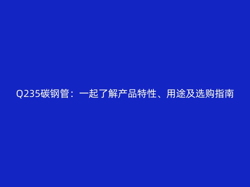 Q235碳鋼管：一起了解產(chǎn)品特性、用途及選購指南