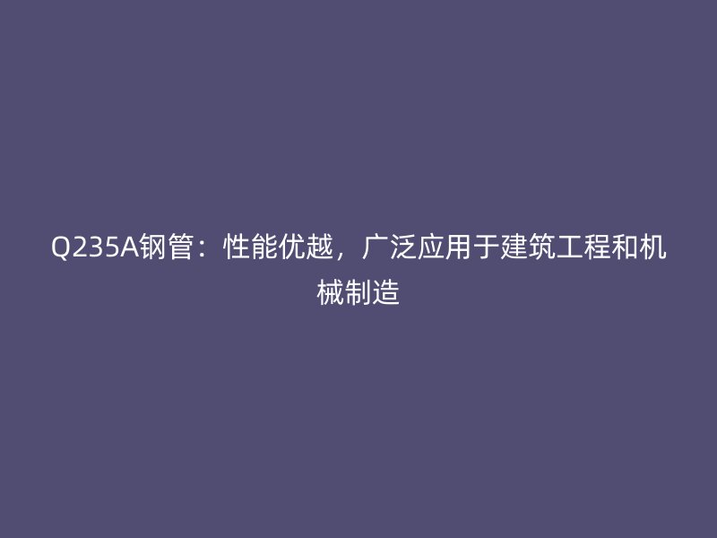 Q235A鋼管：性能優(yōu)越，廣泛應用于建筑工程和機械制造