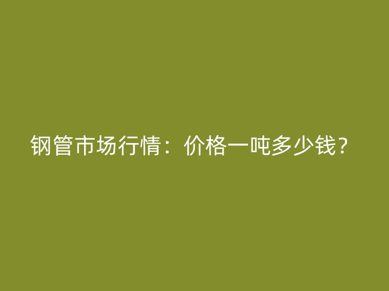 鋼管市場(chǎng)行情：價(jià)格一噸多少錢？