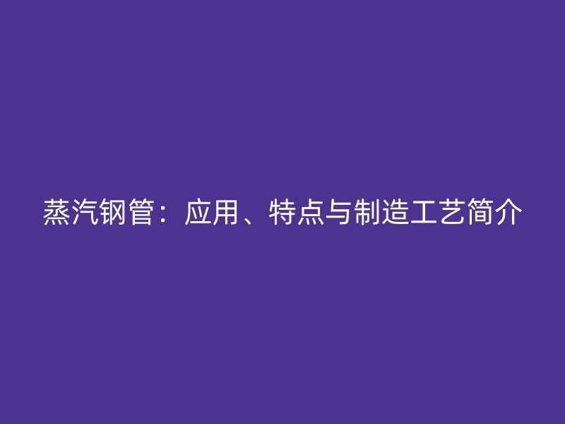 蒸汽鋼管：應(yīng)用、特點(diǎn)與制造工藝簡(jiǎn)介
