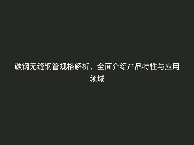 碳鋼無縫鋼管規(guī)格解析，全面介紹產(chǎn)品特性與應(yīng)用領(lǐng)域