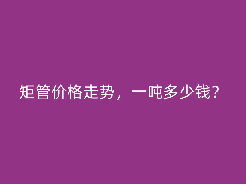 矩管價(jià)格走勢，一噸多少錢？