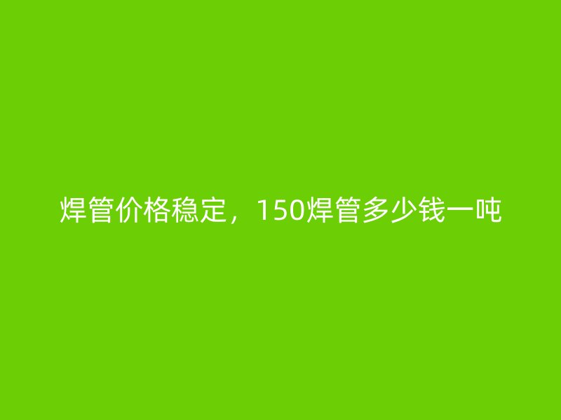 焊管價(jià)格穩(wěn)定，150焊管多少錢(qián)一噸