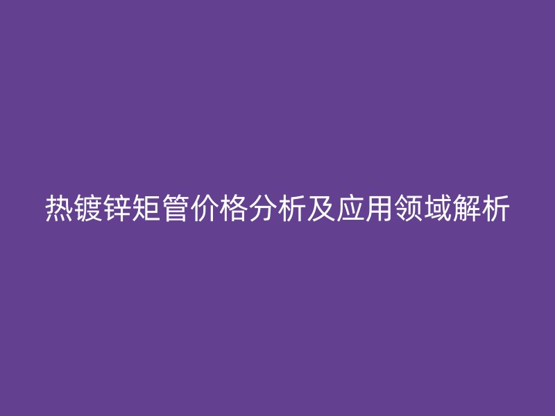 熱鍍鋅矩管價格分析及應用領(lǐng)域解析